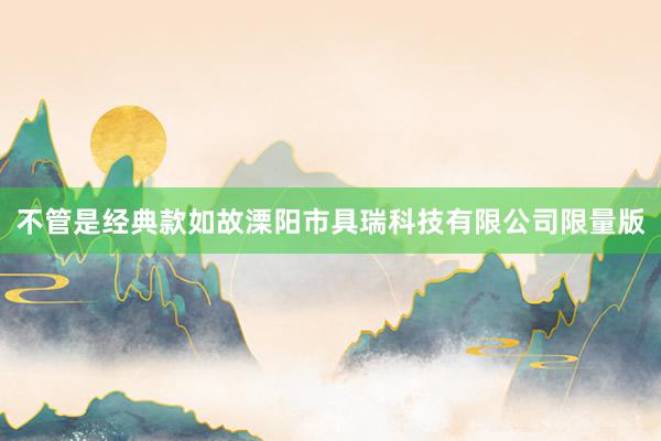 不管是经典款如故溧阳市具瑞科技有限公司限量版