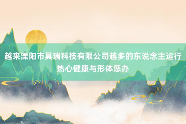 越来溧阳市具瑞科技有限公司越多的东说念主运行热心健康与形体惩办