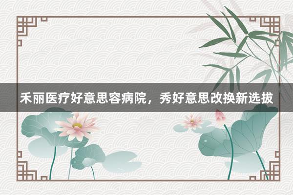 禾丽医疗好意思容病院，秀好意思改换新选拔